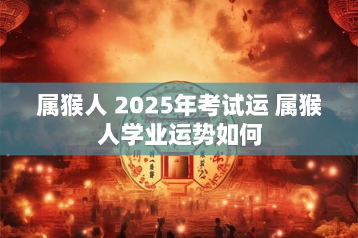 属猴人 2025年考试运 属猴人学业运势如何