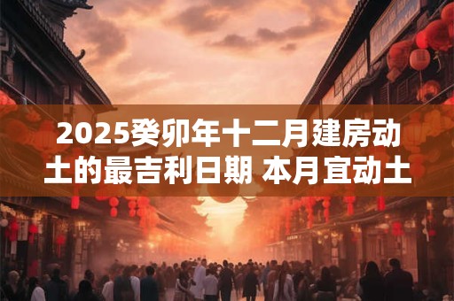 2025癸卯年十二月建房动土的最吉利日期 本月宜动土良机