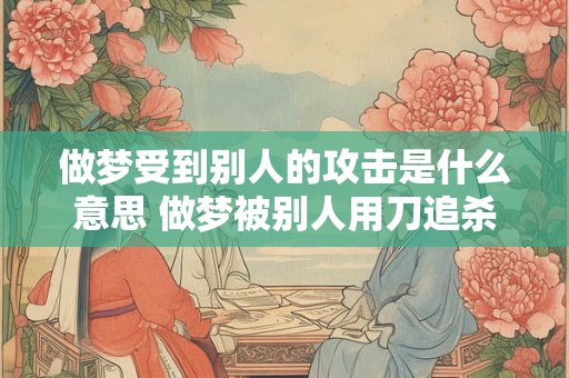 做梦受到别人的攻击是什么意思 做梦被别人用刀追杀什么意思