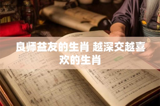 良师益友的生肖 越深交越喜欢的生肖