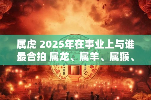 属虎 2025年在事业上与谁最合拍 属龙、属羊、属猴、属鸡