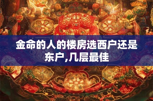 金命的人的楼房选西户还是东户,几层最佳 金命的人的楼房选西户还是东户,几层最佳