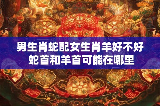 男生肖蛇配女生肖羊好不好 蛇首和羊首可能在哪里