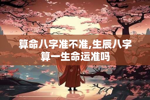 算命八字准不准,生辰八字算一生命运准吗