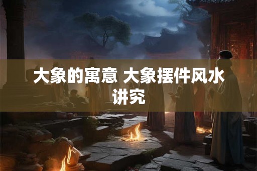大象的寓意 大象摆件风水讲究