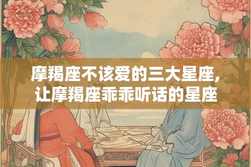 摩羯座不该爱的三大星座,让摩羯座乖乖听话的星座