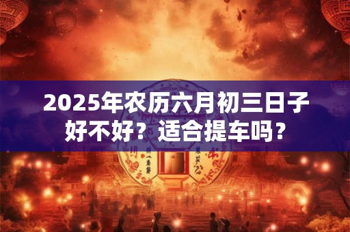 2025年农历六月初三日子好不好?适合提车吗? 2025年农历六月初三日子好不好?适合提车吗?
