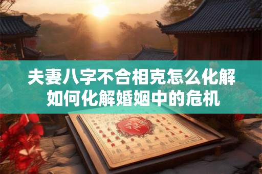 夫妻八字不合相克怎么化解 如何化解婚姻中的危机