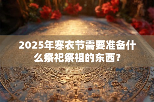 2025年寒衣节需要准备什么祭祀祭祖的东西？