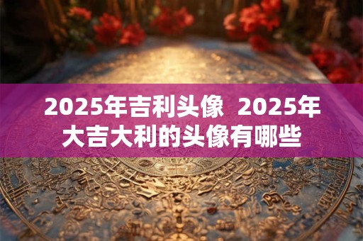 2025年吉利头像  2025年大吉大利的头像有哪些