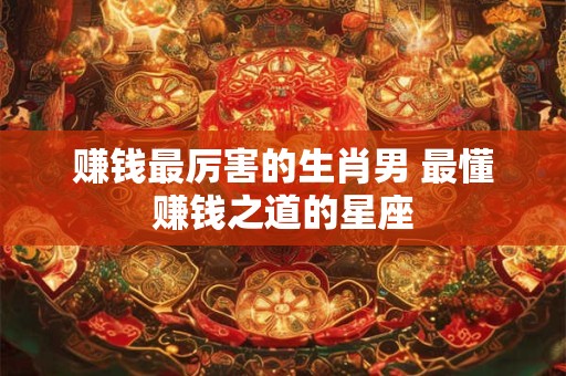赚钱最厉害的生肖男 最懂赚钱之道的星座