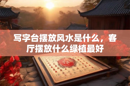 写字台摆放风水是什么，客厅摆放什么绿植最好