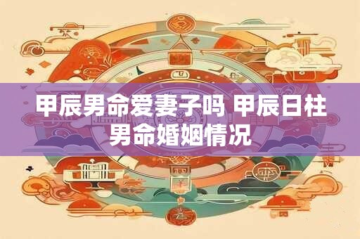 甲辰男命爱妻子吗 甲辰日柱男命婚姻情况 甲辰男命爱妻子吗 甲辰日柱男命婚姻情况