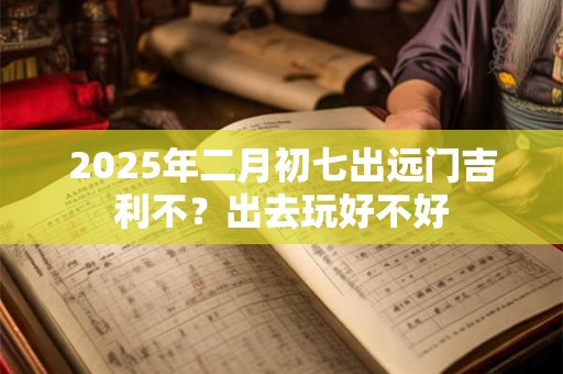 2025年二月初七出远门吉利不？出去玩好不好