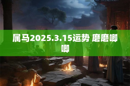 属马2025.3.15运势 磨磨唧唧 属马2025.3.15运势 磨磨唧唧
