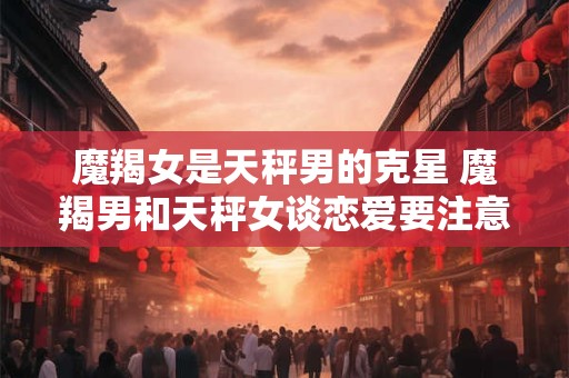 魔羯女是天秤男的克星 魔羯男和天秤女谈恋爱要注意什么