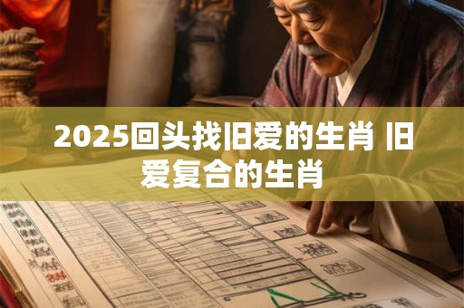 2025回头找旧爱的生肖 旧爱复合的生肖