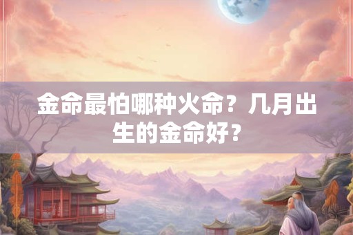金命最怕哪种火命?几月出生的金命好? 金命最怕哪种火命?几月出生的金命好?