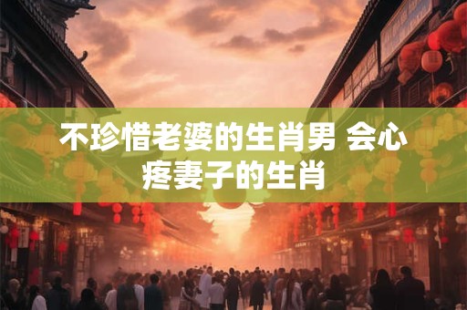 不珍惜老婆的生肖男 会心疼妻子的生肖