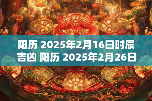 阳历 2025年2月16曰时辰吉凶 阳历 2025年2月26日好不好