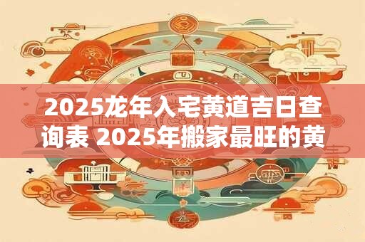 2025龙年入宅黄道吉日查询表 2025年搬家最旺的黄道吉日
