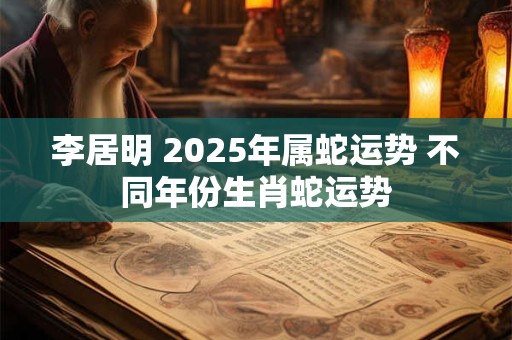 李居明 2025年属蛇运势 不同年份生肖蛇运势