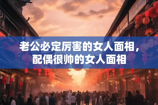 老公必定厉害的女人面相,配偶很帅的女人面相 老公必定厉害的女人面相,配偶很帅的女人面相