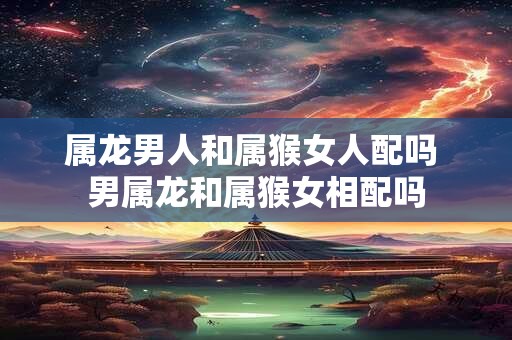 属龙男人和属猴女人配吗 男属龙和属猴女相配吗