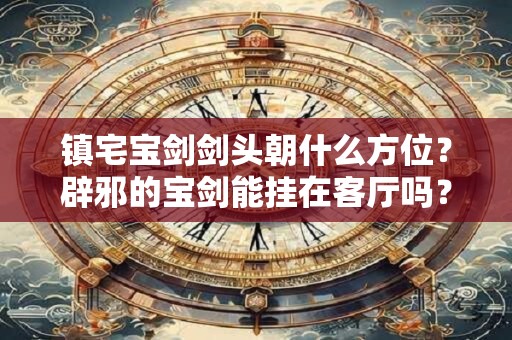 镇宅宝剑剑头朝什么方位?辟邪的宝剑能挂在客厅吗? 镇宅宝剑剑头朝什么方位?辟邪的宝剑能挂在客厅吗?
