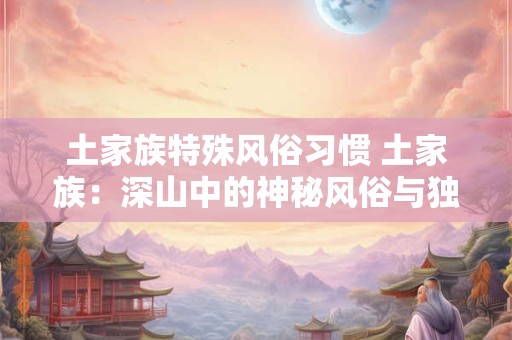 土家族特殊风俗习惯 土家族：深山中的神秘风俗与独特文化