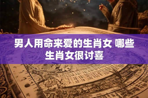 男人用命来爱的生肖女 哪些生肖女很讨喜