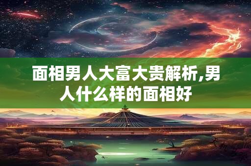 面相男人大富大贵解析,男人什么样的面相好 面相男人大富大贵解析,男人什么样的面相好
