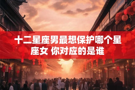十二星座男最想保护哪个星座女 你对应的是谁