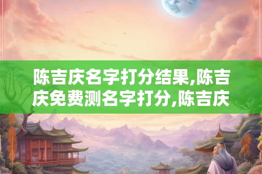 陈吉庆名字打分结果,陈吉庆免费测名字打分,陈吉庆周易免费测名字打分