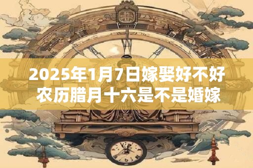 2025年1月7日嫁娶好不好 农历腊月十六是不是婚嫁吉日