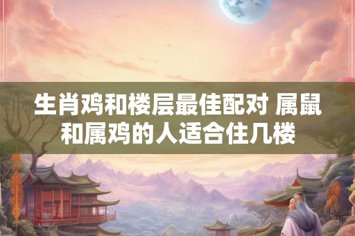 生肖鸡和楼层最佳配对 属鼠和属鸡的人适合住几楼