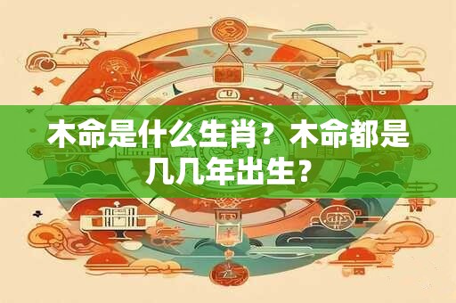 木命是什么生肖?木命都是几几年出生? 木命是什么生肖?木命都是几几年出生?