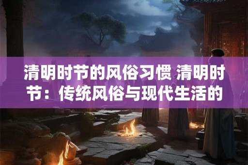 清明时节的风俗习惯 清明时节：传统风俗与现代生活的融合