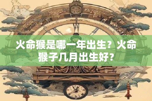 火命猴是哪一年出生?火命猴子几月出生好? 火命猴是哪一年出生?火命猴子几月出生好?