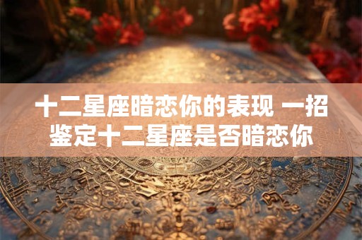 十二星座暗恋你的表现 一招鉴定十二星座是否暗恋你