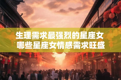 生理需求最强烈的星座女 哪些星座女情感需求旺盛