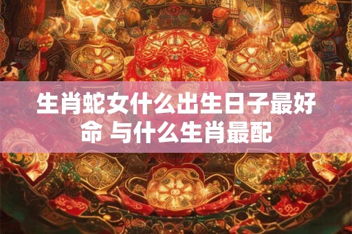 生肖蛇女什么出生日子最好命 与什么生肖最配