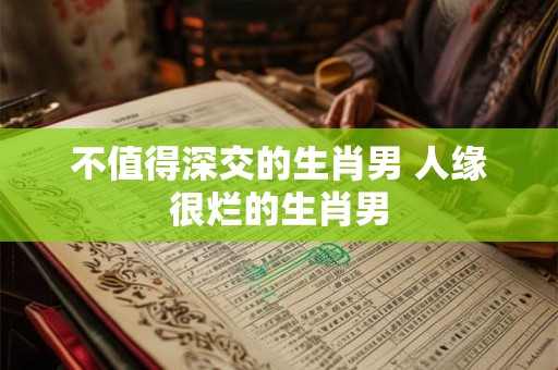 不值得深交的生肖男 人缘很烂的生肖男