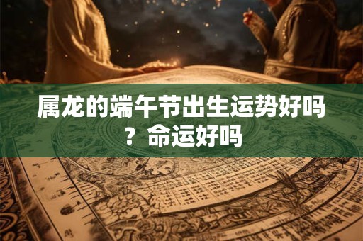 属龙的端午节出生运势好吗？命运好吗