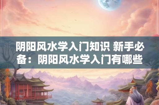 阴阳风水学入门知识 新手必备：阴阳风水学入门有哪些