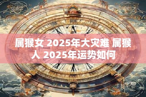 属猴女 2025年大灾难 属猴人 2025年运势如何