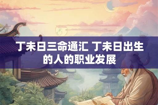 丁未日三命通汇 丁未日出生的人的职业发展