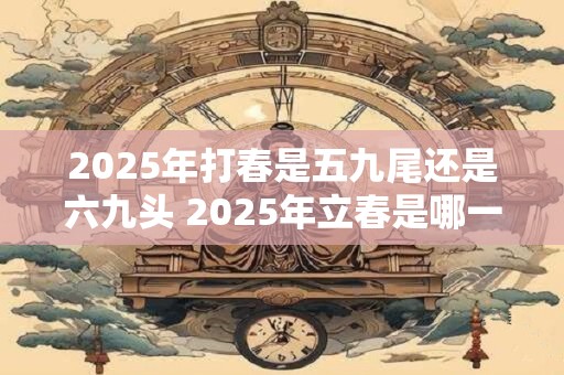 2025年打春是五九尾还是六九头 2025年立春是哪一天
