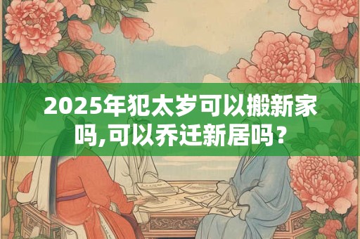2025年犯太岁可以搬新家吗,可以乔迁新居吗？