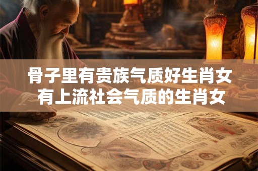 骨子里有贵族气质好生肖女 有上流社会气质的生肖女